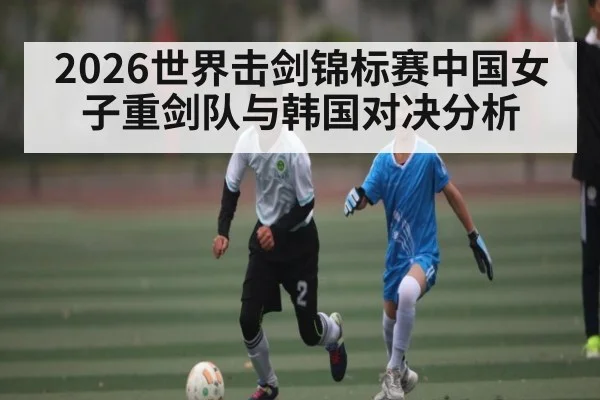 2026世界击剑锦标赛中国女子重剑队与韩国对决分析